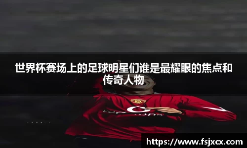 世界杯赛场上的足球明星们谁是最耀眼的焦点和传奇人物