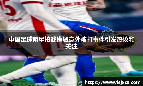 中国足球明星拍戏遭遇意外被打事件引发热议和关注