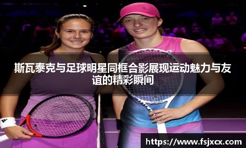 斯瓦泰克与足球明星同框合影展现运动魅力与友谊的精彩瞬间